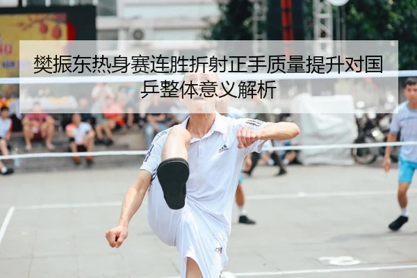 樊振东热身赛连胜折射正手质量提升对国乒整体意义解析